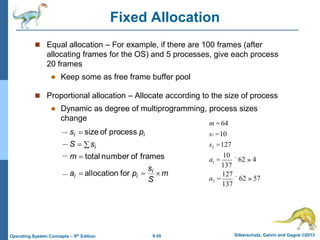 9.45 Silberschatz, Galvin and Gagne ©2013
Operating System Concepts – 9th Edition
Fixed Allocation
 Equal allocation – For example, if there are 100 frames (after
allocating frames for the OS) and 5 processes, give each process
20 frames
 Keep some as free frame buffer pool
 Proportional allocation – Allocate according to the size of process
 Dynamic as degree of multiprogramming, process sizes
change
m
S
s
p
a
m
s
S
p
s
i
i
i
i
i
i







for
allocation
frames
of
number
total
process
of
size
m = 64
s1 =10
s2 =127
a1 =
10
137
´ 62 » 4
a2 =
127
137
´ 62 » 57
 
