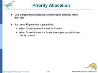 9.46 Silberschatz, Galvin and Gagne ©2013
Operating System Concepts – 9th Edition
Priority Allocation
 Use a proportional allocation scheme using priorities rather
than size
 If process Pi generates a page fault,
 select for replacement one of its frames
 select for replacement a frame from a process with lower
priority number
 