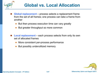 9.47 Silberschatz, Galvin and Gagne ©2013
Operating System Concepts – 9th Edition
Global vs. Local Allocation
 Global replacement – process selects a replacement frame
from the set of all frames; one process can take a frame from
another
 But then process execution time can vary greatly
 But greater throughput so more common
 Local replacement – each process selects from only its own
set of allocated frames
 More consistent per-process performance
 But possibly underutilized memory
 