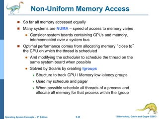9.48 Silberschatz, Galvin and Gagne ©2013
Operating System Concepts – 9th Edition
Non-Uniform Memory Access
 So far all memory accessed equally
 Many systems are NUMA – speed of access to memory varies
 Consider system boards containing CPUs and memory,
interconnected over a system bus
 Optimal performance comes from allocating memory “close to”
the CPU on which the thread is scheduled
 And modifying the scheduler to schedule the thread on the
same system board when possible
 Solved by Solaris by creating lgroups
 Structure to track CPU / Memory low latency groups
 Used my schedule and pager
 When possible schedule all threads of a process and
allocate all memory for that process within the lgroup
 