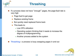 9.49 Silberschatz, Galvin and Gagne ©2013
Operating System Concepts – 9th Edition
Thrashing
 If a process does not have “enough” pages, the page-fault rate is
very high
 Page fault to get page
 Replace existing frame
 But quickly need replaced frame back
 This leads to:
 Low CPU utilization
 Operating system thinking that it needs to increase the
degree of multiprogramming
 Another process added to the system
 Thrashing  a process is busy swapping pages in and out
 