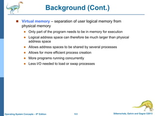 9.5 Silberschatz, Galvin and Gagne ©2013
Operating System Concepts – 9th Edition
Background (Cont.)
 Virtual memory – separation of user logical memory from
physical memory
 Only part of the program needs to be in memory for execution
 Logical address space can therefore be much larger than physical
address space
 Allows address spaces to be shared by several processes
 Allows for more efficient process creation
 More programs running concurrently
 Less I/O needed to load or swap processes
 