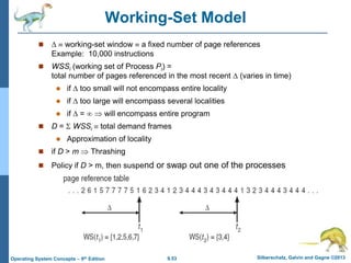 9.53 Silberschatz, Galvin and Gagne ©2013
Operating System Concepts – 9th Edition
Working-Set Model
   working-set window  a fixed number of page references
Example: 10,000 instructions
 WSSi (working set of Process Pi) =
total number of pages referenced in the most recent  (varies in time)
 if  too small will not encompass entire locality
 if  too large will encompass several localities
 if  =   will encompass entire program
 D =  WSSi  total demand frames
 Approximation of locality
 if D > m  Thrashing
 Policy if D > m, then suspend or swap out one of the processes
 