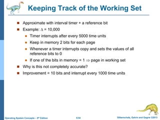 9.54 Silberschatz, Galvin and Gagne ©2013
Operating System Concepts – 9th Edition
Keeping Track of the Working Set
 Approximate with interval timer + a reference bit
 Example:  = 10,000
 Timer interrupts after every 5000 time units
 Keep in memory 2 bits for each page
 Whenever a timer interrupts copy and sets the values of all
reference bits to 0
 If one of the bits in memory = 1  page in working set
 Why is this not completely accurate?
 Improvement = 10 bits and interrupt every 1000 time units
 