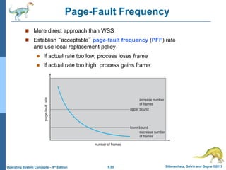 9.55 Silberschatz, Galvin and Gagne ©2013
Operating System Concepts – 9th Edition
Page-Fault Frequency
 More direct approach than WSS
 Establish “acceptable” page-fault frequency (PFF) rate
and use local replacement policy
 If actual rate too low, process loses frame
 If actual rate too high, process gains frame
 
