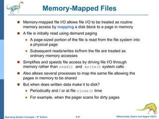 9.57 Silberschatz, Galvin and Gagne ©2013
Operating System Concepts – 9th Edition
Memory-Mapped Files
 Memory-mapped file I/O allows file I/O to be treated as routine
memory access by mapping a disk block to a page in memory
 A file is initially read using demand paging
 A page-sized portion of the file is read from the file system into
a physical page
 Subsequent reads/writes to/from the file are treated as
ordinary memory accesses
 Simplifies and speeds file access by driving file I/O through
memory rather than read() and write() system calls
 Also allows several processes to map the same file allowing the
pages in memory to be shared
 But when does written data make it to disk?
 Periodically and / or at file close() time
 For example, when the pager scans for dirty pages
 