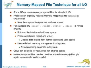 9.58 Silberschatz, Galvin and Gagne ©2013
Operating System Concepts – 9th Edition
Memory-Mapped File Technique for all I/O
 Some OSes uses memory mapped files for standard I/O
 Process can explicitly request memory mapping a file via mmap()
system call
 Now file mapped into process address space
 For standard I/O (open(), read(), write(), close()), mmap
anyway
 But map file into kernel address space
 Process still does read() and write()
 Copies data to and from kernel space and user space
 Uses efficient memory management subsystem
 Avoids needing separate subsystem
 COW can be used for read/write non-shared pages
 Memory mapped files can be used for shared memory (although
again via separate system calls)
 