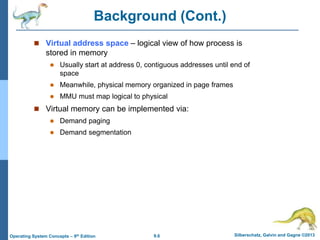 9.6 Silberschatz, Galvin and Gagne ©2013
Operating System Concepts – 9th Edition
Background (Cont.)
 Virtual address space – logical view of how process is
stored in memory
 Usually start at address 0, contiguous addresses until end of
space
 Meanwhile, physical memory organized in page frames
 MMU must map logical to physical
 Virtual memory can be implemented via:
 Demand paging
 Demand segmentation
 