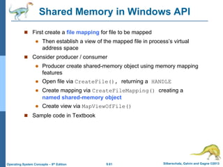 9.61 Silberschatz, Galvin and Gagne ©2013
Operating System Concepts – 9th Edition
Shared Memory in Windows API
 First create a file mapping for file to be mapped
 Then establish a view of the mapped file in process’s virtual
address space
 Consider producer / consumer
 Producer create shared-memory object using memory mapping
features
 Open file via CreateFile(), returning a HANDLE
 Create mapping via CreateFileMapping() creating a
named shared-memory object
 Create view via MapViewOfFile()
 Sample code in Textbook
 