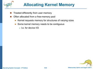 9.62 Silberschatz, Galvin and Gagne ©2013
Operating System Concepts – 9th Edition
Allocating Kernel Memory
 Treated differently from user memory
 Often allocated from a free-memory pool
 Kernel requests memory for structures of varying sizes
 Some kernel memory needs to be contiguous
 I.e. for device I/O
 