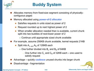 9.63 Silberschatz, Galvin and Gagne ©2013
Operating System Concepts – 9th Edition
Buddy System
 Allocates memory from fixed-size segment consisting of physically-
contiguous pages
 Memory allocated using power-of-2 allocator
 Satisfies requests in units sized as power of 2
 Request rounded up to next highest power of 2
 When smaller allocation needed than is available, current chunk
split into two buddies of next-lower power of 2
 Continue until appropriate sized chunk available
 For example, assume 256KB chunk available, kernel requests 21KB
 Split into AL and AR of 128KB each
 One further divided into BL and BR of 64KB
– One further into CL and CR of 32KB each – one used to
satisfy request
 Advantage – quickly coalesce unused chunks into larger chunk
 Disadvantage - fragmentation
 