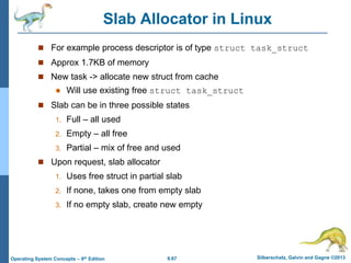 9.67 Silberschatz, Galvin and Gagne ©2013
Operating System Concepts – 9th Edition
Slab Allocator in Linux
 For example process descriptor is of type struct task_struct
 Approx 1.7KB of memory
 New task -> allocate new struct from cache
 Will use existing free struct task_struct
 Slab can be in three possible states
1. Full – all used
2. Empty – all free
3. Partial – mix of free and used
 Upon request, slab allocator
1. Uses free struct in partial slab
2. If none, takes one from empty slab
3. If no empty slab, create new empty
 
