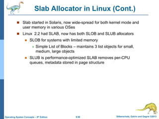 9.68 Silberschatz, Galvin and Gagne ©2013
Operating System Concepts – 9th Edition
Slab Allocator in Linux (Cont.)
 Slab started in Solaris, now wide-spread for both kernel mode and
user memory in various OSes
 Linux 2.2 had SLAB, now has both SLOB and SLUB allocators
 SLOB for systems with limited memory
 Simple List of Blocks – maintains 3 list objects for small,
medium, large objects
 SLUB is performance-optimized SLAB removes per-CPU
queues, metadata stored in page structure
 