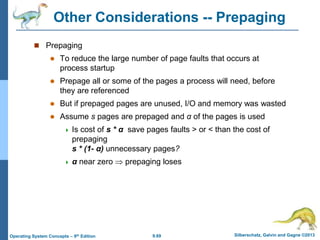9.69 Silberschatz, Galvin and Gagne ©2013
Operating System Concepts – 9th Edition
Other Considerations -- Prepaging
 Prepaging
 To reduce the large number of page faults that occurs at
process startup
 Prepage all or some of the pages a process will need, before
they are referenced
 But if prepaged pages are unused, I/O and memory was wasted
 Assume s pages are prepaged and α of the pages is used
 Is cost of s * α save pages faults > or < than the cost of
prepaging
s * (1- α) unnecessary pages?
 α near zero  prepaging loses
 