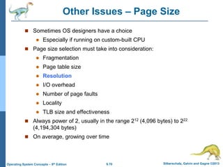 9.70 Silberschatz, Galvin and Gagne ©2013
Operating System Concepts – 9th Edition
Other Issues – Page Size
 Sometimes OS designers have a choice
 Especially if running on custom-built CPU
 Page size selection must take into consideration:
 Fragmentation
 Page table size
 Resolution
 I/O overhead
 Number of page faults
 Locality
 TLB size and effectiveness
 Always power of 2, usually in the range 212 (4,096 bytes) to 222
(4,194,304 bytes)
 On average, growing over time
 