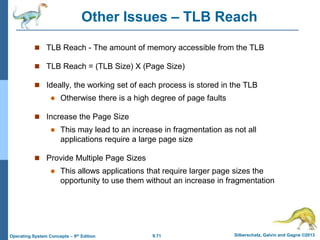 9.71 Silberschatz, Galvin and Gagne ©2013
Operating System Concepts – 9th Edition
Other Issues – TLB Reach
 TLB Reach - The amount of memory accessible from the TLB
 TLB Reach = (TLB Size) X (Page Size)
 Ideally, the working set of each process is stored in the TLB
 Otherwise there is a high degree of page faults
 Increase the Page Size
 This may lead to an increase in fragmentation as not all
applications require a large page size
 Provide Multiple Page Sizes
 This allows applications that require larger page sizes the
opportunity to use them without an increase in fragmentation
 