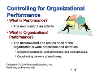 Copyright © 2010 Pearson Education, Inc.
Publishing as Prentice Hall
17–18
Controlling for Organizational
Controlling for Organizational
Performance
Performance
• What Is Performance?
What Is Performance?
 The end result of an activity
The end result of an activity
• What Is Organizational
What Is Organizational
Performance?
Performance?
 The accumulated end results of all of the
The accumulated end results of all of the
organization’s work processes and activities
organization’s work processes and activities
 Designing strategies, work processes, and work activities.
Designing strategies, work processes, and work activities.
 Coordinating the work of employees.
Coordinating the work of employees.
 