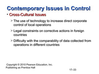 Copyright © 2010 Pearson Education, Inc.
Publishing as Prentice Hall
17–33
Contemporary Issues in Control
Contemporary Issues in Control
• Cross-Cultural Issues
Cross-Cultural Issues
 The use of technology to increase direct corporate
The use of technology to increase direct corporate
control of local operations
control of local operations
 Legal constraints on corrective actions in foreign
Legal constraints on corrective actions in foreign
countries
countries
 Difficulty with the comparability of data collected from
Difficulty with the comparability of data collected from
operations in different countries
operations in different countries
 