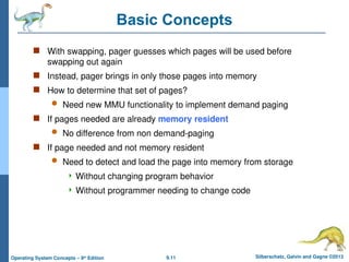 9.11 Silberschatz, Galvin and Gagne ©2013
Operating System Concepts – 9th
Edition
Basic Concepts
 With swapping, pager guesses which pages will be used before
swapping out again
 Instead, pager brings in only those pages into memory
 How to determine that set of pages?
 Need new MMU functionality to implement demand paging
 If pages needed are already memory resident
 No difference from non demand-paging
 If page needed and not memory resident
 Need to detect and load the page into memory from storage
 Without changing program behavior
 Without programmer needing to change code
 