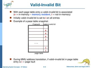 9.12 Silberschatz, Galvin and Gagne ©2013
Operating System Concepts – 9th
Edition
Valid-Invalid Bit
 With each page table entry a valid–invalid bit is associated
(v  in-memory – memory resident, i  not-in-memory)
 Initially valid–invalid bit is set to i on all entries
 Example of a page table snapshot:
 During MMU address translation, if valid–invalid bit in page table
entry is i  page fault
 