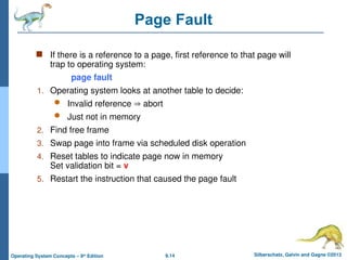 9.14 Silberschatz, Galvin and Gagne ©2013
Operating System Concepts – 9th
Edition
Page Fault
 If there is a reference to a page, first reference to that page will
trap to operating system:
page fault
1. Operating system looks at another table to decide:
 Invalid reference  abort
 Just not in memory
2. Find free frame
3. Swap page into frame via scheduled disk operation
4. Reset tables to indicate page now in memory
Set validation bit = v
5. Restart the instruction that caused the page fault
 