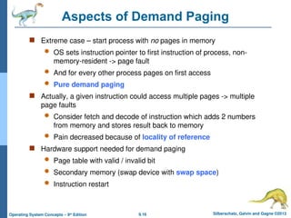 9.16 Silberschatz, Galvin and Gagne ©2013
Operating System Concepts – 9th
Edition
Aspects of Demand Paging
 Extreme case – start process with no pages in memory
 OS sets instruction pointer to first instruction of process, non-
memory-resident -> page fault
 And for every other process pages on first access
 Pure demand paging
 Actually, a given instruction could access multiple pages -> multiple
page faults
 Consider fetch and decode of instruction which adds 2 numbers
from memory and stores result back to memory
 Pain decreased because of locality of reference
 Hardware support needed for demand paging
 Page table with valid / invalid bit
 Secondary memory (swap device with swap space)
 Instruction restart
 