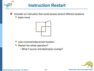 9.17 Silberschatz, Galvin and Gagne ©2013
Operating System Concepts – 9th
Edition
Instruction Restart
 Consider an instruction that could access several different locations
 block move
 auto increment/decrement location
 Restart the whole operation?
 What if source and destination overlap?
 