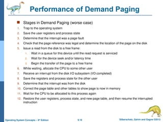 9.18 Silberschatz, Galvin and Gagne ©2013
Operating System Concepts – 9th
Edition
Performance of Demand Paging
 Stages in Demand Paging (worse case)
1. Trap to the operating system
2. Save the user registers and process state
3. Determine that the interrupt was a page fault
4. Check that the page reference was legal and determine the location of the page on the disk
5. Issue a read from the disk to a free frame:
1. Wait in a queue for this device until the read request is serviced
2. Wait for the device seek and/or latency time
3. Begin the transfer of the page to a free frame
6. While waiting, allocate the CPU to some other user
7. Receive an interrupt from the disk I/O subsystem (I/O completed)
8. Save the registers and process state for the other user
9. Determine that the interrupt was from the disk
10. Correct the page table and other tables to show page is now in memory
11. Wait for the CPU to be allocated to this process again
12. Restore the user registers, process state, and new page table, and then resume the interrupted
instruction
 