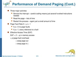9.19 Silberschatz, Galvin and Gagne ©2013
Operating System Concepts – 9th
Edition
Performance of Demand Paging (Cont.)
 Three major activities
 Service the interrupt – careful coding means just several hundred instructions
needed
 Read the page – lots of time
 Restart the process – again just a small amount of time
 Page Fault Rate 0  p  1
 if p = 0 no page faults
 if p = 1, every reference is a fault
 Effective Access Time (EAT)
EAT = (1 – p) x memory access
+ p (page fault overhead
+ swap page out
+ swap page in )
 