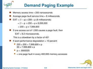 9.20 Silberschatz, Galvin and Gagne ©2013
Operating System Concepts – 9th
Edition
Demand Paging Example
 Memory access time = 200 nanoseconds
 Average page-fault service time = 8 milliseconds
 EAT = (1 – p) x 200 + p (8 milliseconds)
= (1 – p x 200 + p x 8,000,000
= 200 + p x 7,999,800
 If one access out of 1,000 causes a page fault, then
EAT = 8.2 microseconds.
This is a slowdown by a factor of 40!!
 If want performance degradation < 10 percent
 220 > 200 + 7,999,800 x p
20 > 7,999,800 x p
 p < .0000025
 < one page fault in every 400,000 memory accesses
 