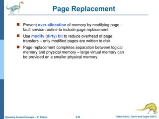 9.26 Silberschatz, Galvin and Gagne ©2013
Operating System Concepts – 9th
Edition
Page Replacement
 Prevent over-allocation of memory by modifying page-
fault service routine to include page replacement
 Use modify (dirty) bit to reduce overhead of page
transfers – only modified pages are written to disk
 Page replacement completes separation between logical
memory and physical memory – large virtual memory can
be provided on a smaller physical memory
 