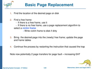 9.28 Silberschatz, Galvin and Gagne ©2013
Operating System Concepts – 9th
Edition
Basic Page Replacement
1. Find the location of the desired page on disk
2. Find a free frame:
- If there is a free frame, use it
- If there is no free frame, use a page replacement algorithm to
select a victim frame
- Write victim frame to disk if dirty
3. Bring the desired page into the (newly) free frame; update the page
and frame tables
4. Continue the process by restarting the instruction that caused the trap
Note now potentially 2 page transfers for page fault – increasing EAT
 