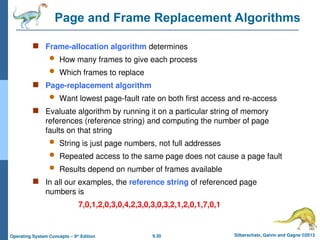 9.30 Silberschatz, Galvin and Gagne ©2013
Operating System Concepts – 9th
Edition
Page and Frame Replacement Algorithms
 Frame-allocation algorithm determines
 How many frames to give each process
 Which frames to replace
 Page-replacement algorithm
 Want lowest page-fault rate on both first access and re-access
 Evaluate algorithm by running it on a particular string of memory
references (reference string) and computing the number of page
faults on that string
 String is just page numbers, not full addresses
 Repeated access to the same page does not cause a page fault
 Results depend on number of frames available
 In all our examples, the reference string of referenced page
numbers is
7,0,1,2,0,3,0,4,2,3,0,3,0,3,2,1,2,0,1,7,0,1
 