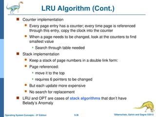 9.36 Silberschatz, Galvin and Gagne ©2013
Operating System Concepts – 9th
Edition
LRU Algorithm (Cont.)
 Counter implementation
 Every page entry has a counter; every time page is referenced
through this entry, copy the clock into the counter
 When a page needs to be changed, look at the counters to find
smallest value
 Search through table needed
 Stack implementation
 Keep a stack of page numbers in a double link form:
 Page referenced:
 move it to the top
 requires 6 pointers to be changed
 But each update more expensive
 No search for replacement
 LRU and OPT are cases of stack algorithms that don’t have
Belady’s Anomaly
 