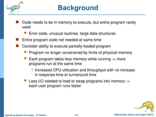 9.4 Silberschatz, Galvin and Gagne ©2013
Operating System Concepts – 9th
Edition
Background
 Code needs to be in memory to execute, but entire program rarely
used
 Error code, unusual routines, large data structures
 Entire program code not needed at same time
 Consider ability to execute partially-loaded program
 Program no longer constrained by limits of physical memory
 Each program takes less memory while running -> more
programs run at the same time
 Increased CPU utilization and throughput with no increase
in response time or turnaround time
 Less I/O needed to load or swap programs into memory ->
each user program runs faster
 