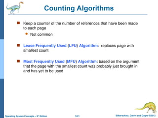 9.41 Silberschatz, Galvin and Gagne ©2013
Operating System Concepts – 9th
Edition
Counting Algorithms
 Keep a counter of the number of references that have been made
to each page
 Not common
 Lease Frequently Used (LFU) Algorithm: replaces page with
smallest count
 Most Frequently Used (MFU) Algorithm: based on the argument
that the page with the smallest count was probably just brought in
and has yet to be used
 