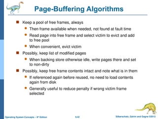 9.42 Silberschatz, Galvin and Gagne ©2013
Operating System Concepts – 9th
Edition
Page-Buffering Algorithms
 Keep a pool of free frames, always
 Then frame available when needed, not found at fault time
 Read page into free frame and select victim to evict and add
to free pool
 When convenient, evict victim
 Possibly, keep list of modified pages
 When backing store otherwise idle, write pages there and set
to non-dirty
 Possibly, keep free frame contents intact and note what is in them
 If referenced again before reused, no need to load contents
again from disk
 Generally useful to reduce penalty if wrong victim frame
selected
 