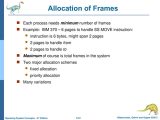 9.44 Silberschatz, Galvin and Gagne ©2013
Operating System Concepts – 9th
Edition
Allocation of Frames
 Each process needs minimum number of frames
 Example: IBM 370 – 6 pages to handle SS MOVE instruction:
 instruction is 6 bytes, might span 2 pages
 2 pages to handle from
 2 pages to handle to
 Maximum of course is total frames in the system
 Two major allocation schemes
 fixed allocation
 priority allocation
 Many variations
 