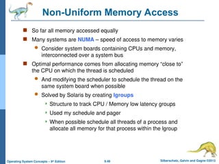 9.48 Silberschatz, Galvin and Gagne ©2013
Operating System Concepts – 9th
Edition
Non-Uniform Memory Access
 So far all memory accessed equally
 Many systems are NUMA – speed of access to memory varies
 Consider system boards containing CPUs and memory,
interconnected over a system bus
 Optimal performance comes from allocating memory “close to”
the CPU on which the thread is scheduled
 And modifying the scheduler to schedule the thread on the
same system board when possible
 Solved by Solaris by creating lgroups
 Structure to track CPU / Memory low latency groups
 Used my schedule and pager
 When possible schedule all threads of a process and
allocate all memory for that process within the lgroup
 