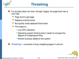 9.49 Silberschatz, Galvin and Gagne ©2013
Operating System Concepts – 9th
Edition
Thrashing
 If a process does not have “enough” pages, the page-fault rate is
very high
 Page fault to get page
 Replace existing frame
 But quickly need replaced frame back
 This leads to:
 Low CPU utilization
 Operating system thinking that it needs to increase the
degree of multiprogramming
 Another process added to the system
 Thrashing  a process is busy swapping pages in and out
 