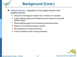 9.5 Silberschatz, Galvin and Gagne ©2013
Operating System Concepts – 9th
Edition
Background (Cont.)
 Virtual memory – separation of user logical memory from
physical memory
 Only part of the program needs to be in memory for execution
 Logical address space can therefore be much larger than physical
address space
 Allows address spaces to be shared by several processes
 Allows for more efficient process creation
 More programs running concurrently
 Less I/O needed to load or swap processes
 
