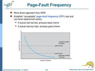 9.55 Silberschatz, Galvin and Gagne ©2013
Operating System Concepts – 9th
Edition
Page-Fault Frequency
 More direct approach than WSS
 Establish “acceptable” page-fault frequency (PFF) rate and
use local replacement policy
 If actual rate too low, process loses frame
 If actual rate too high, process gains frame
 