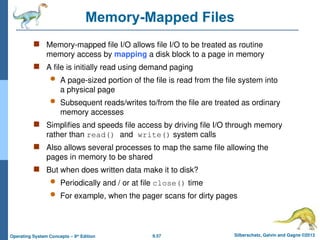 9.57 Silberschatz, Galvin and Gagne ©2013
Operating System Concepts – 9th
Edition
Memory-Mapped Files
 Memory-mapped file I/O allows file I/O to be treated as routine
memory access by mapping a disk block to a page in memory
 A file is initially read using demand paging
 A page-sized portion of the file is read from the file system into
a physical page
 Subsequent reads/writes to/from the file are treated as ordinary
memory accesses
 Simplifies and speeds file access by driving file I/O through memory
rather than read() and write() system calls
 Also allows several processes to map the same file allowing the
pages in memory to be shared
 But when does written data make it to disk?
 Periodically and / or at file close() time
 For example, when the pager scans for dirty pages
 