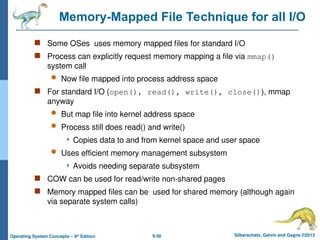 9.58 Silberschatz, Galvin and Gagne ©2013
Operating System Concepts – 9th
Edition
Memory-Mapped File Technique for all I/O
 Some OSes uses memory mapped files for standard I/O
 Process can explicitly request memory mapping a file via mmap()
system call
 Now file mapped into process address space
 For standard I/O (open(), read(), write(), close()), mmap
anyway
 But map file into kernel address space
 Process still does read() and write()
 Copies data to and from kernel space and user space
 Uses efficient memory management subsystem
 Avoids needing separate subsystem
 COW can be used for read/write non-shared pages
 Memory mapped files can be used for shared memory (although again
via separate system calls)
 
