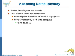 9.62 Silberschatz, Galvin and Gagne ©2013
Operating System Concepts – 9th
Edition
Allocating Kernel Memory
 Treated differently from user memory
 Often allocated from a free-memory pool
 Kernel requests memory for structures of varying sizes
 Some kernel memory needs to be contiguous
 I.e. for device I/O
 