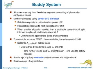 9.63 Silberschatz, Galvin and Gagne ©2013
Operating System Concepts – 9th
Edition
Buddy System
 Allocates memory from fixed-size segment consisting of physically-
contiguous pages
 Memory allocated using power-of-2 allocator
 Satisfies requests in units sized as power of 2
 Request rounded up to next highest power of 2
 When smaller allocation needed than is available, current chunk split
into two buddies of next-lower power of 2
 Continue until appropriate sized chunk available
 For example, assume 256KB chunk available, kernel requests 21KB
 Split into AL and AR of 128KB each
 One further divided into BL and BR of 64KB
– One further into CL and CR of 32KB each – one used to satisfy
request
 Advantage – quickly coalesce unused chunks into larger chunk
 Disadvantage - fragmentation
 