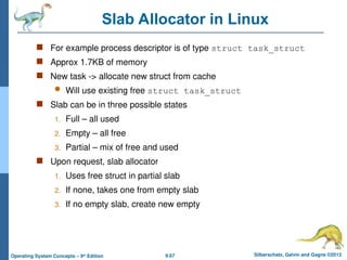 9.67 Silberschatz, Galvin and Gagne ©2013
Operating System Concepts – 9th
Edition
Slab Allocator in Linux
 For example process descriptor is of type struct task_struct
 Approx 1.7KB of memory
 New task -> allocate new struct from cache
 Will use existing free struct task_struct
 Slab can be in three possible states
1. Full – all used
2. Empty – all free
3. Partial – mix of free and used
 Upon request, slab allocator
1. Uses free struct in partial slab
2. If none, takes one from empty slab
3. If no empty slab, create new empty
 