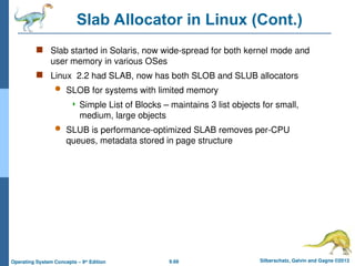 9.68 Silberschatz, Galvin and Gagne ©2013
Operating System Concepts – 9th
Edition
Slab Allocator in Linux (Cont.)
 Slab started in Solaris, now wide-spread for both kernel mode and
user memory in various OSes
 Linux 2.2 had SLAB, now has both SLOB and SLUB allocators
 SLOB for systems with limited memory
 Simple List of Blocks – maintains 3 list objects for small,
medium, large objects
 SLUB is performance-optimized SLAB removes per-CPU
queues, metadata stored in page structure
 