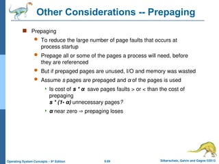 9.69 Silberschatz, Galvin and Gagne ©2013
Operating System Concepts – 9th
Edition
Other Considerations -- Prepaging
 Prepaging
 To reduce the large number of page faults that occurs at
process startup
 Prepage all or some of the pages a process will need, before
they are referenced
 But if prepaged pages are unused, I/O and memory was wasted
 Assume s pages are prepaged and α of the pages is used
 Is cost of s * α save pages faults > or < than the cost of
prepaging
s * (1- α) unnecessary pages?
 α near zero  prepaging loses
 