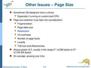 9.70 Silberschatz, Galvin and Gagne ©2013
Operating System Concepts – 9th
Edition
Other Issues – Page Size
 Sometimes OS designers have a choice
 Especially if running on custom-built CPU
 Page size selection must take into consideration:
 Fragmentation
 Page table size
 Resolution
 I/O overhead
 Number of page faults
 Locality
 TLB size and effectiveness
 Always power of 2, usually in the range 212
(4,096 bytes) to 222
(4,194,304 bytes)
 On average, growing over time
 
